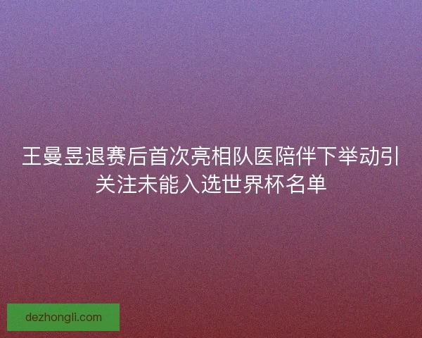 王曼昱退赛后首次亮相队医陪伴下举动引关注未能入选世界杯名单