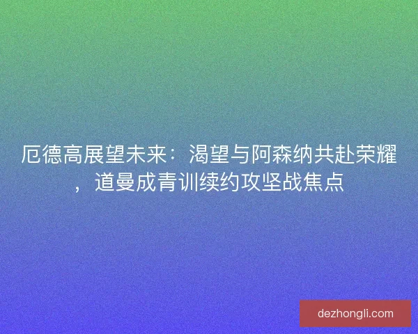 厄德高展望未来：渴望与阿森纳共赴荣耀，道曼成青训续约攻坚战焦点