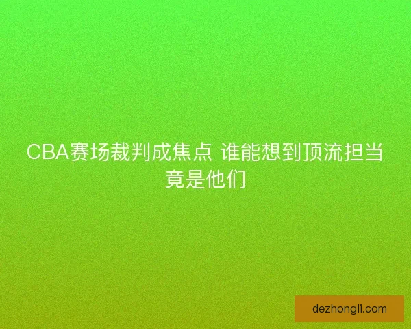 CBA赛场裁判成焦点 谁能想到顶流担当竟是他们