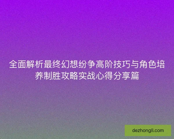 全面解析最终幻想纷争高阶技巧与角色培养制胜攻略实战心得分享篇