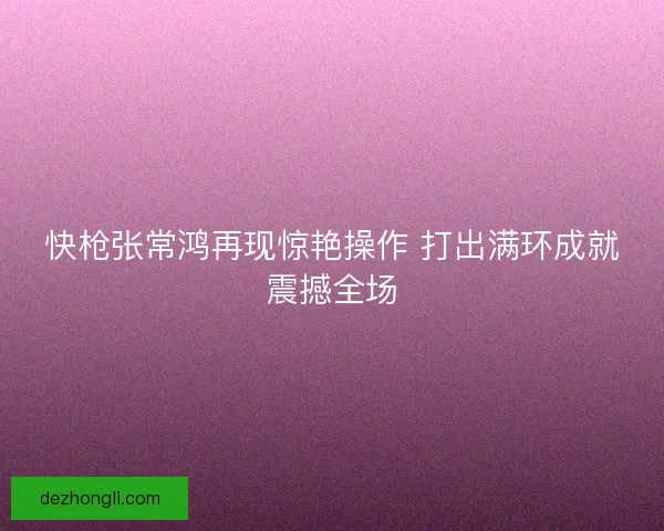 快枪张常鸿再现惊艳操作 打出满环成就震撼全场