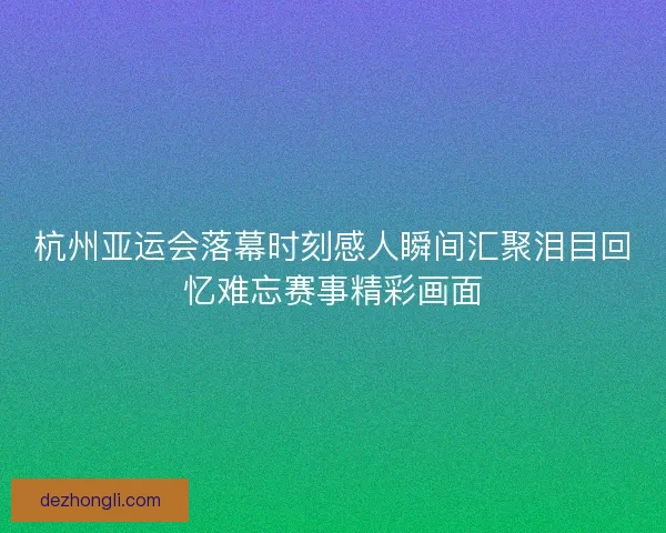 杭州亚运会落幕时刻感人瞬间汇聚泪目回忆难忘赛事精彩画面