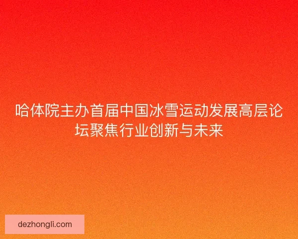哈体院主办首届中国冰雪运动发展高层论坛聚焦行业创新与未来