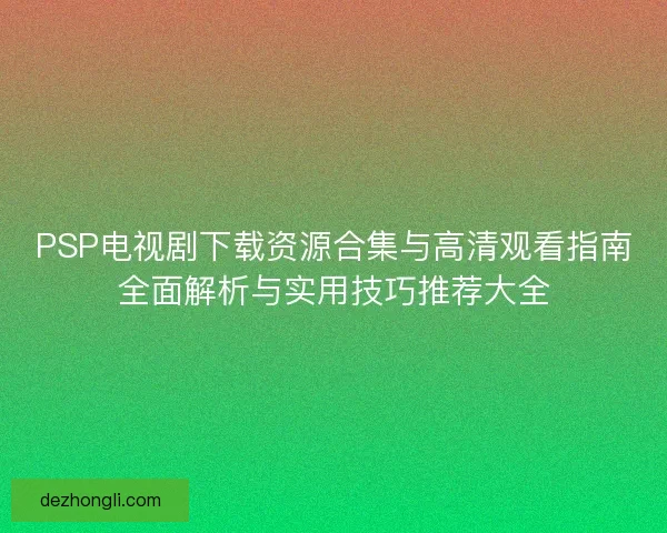 PSP电视剧下载资源合集与高清观看指南全面解析与实用技巧推荐大全